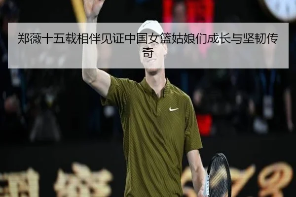 郑薇十五载相伴见证中国女篮姑娘们成长与坚韧传奇（Sports）
